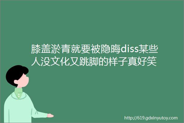 膝盖淤青就要被隐晦diss某些人没文化又跳脚的样子真好笑