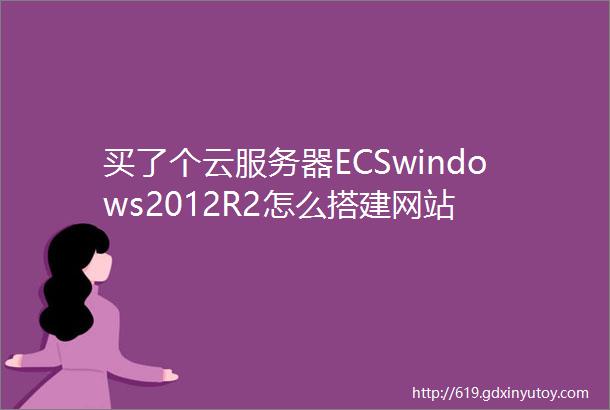 买了个云服务器ECSwindows2012R2怎么搭建网站