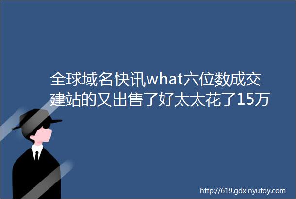 全球域名快讯what六位数成交建站的又出售了好太太花了15万买下了这个域名做官网