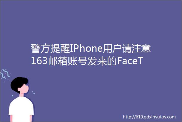 警方提醒IPhone用户请注意163邮箱账号发来的FaceTime存在盗号风险真相其实是