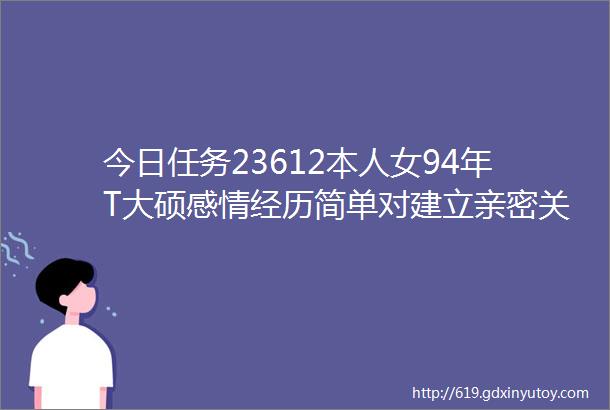 今日任务23612本人女94年T大硕感情经历简单对建立亲密关系有些许困难自身也想更多专注个人发展