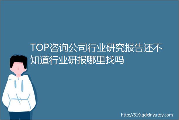 TOP咨询公司行业研究报告还不知道行业研报哪里找吗