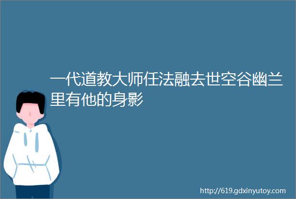 一代道教大师任法融去世空谷幽兰里有他的身影