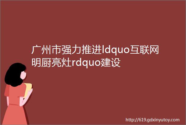 广州市强力推进ldquo互联网明厨亮灶rdquo建设