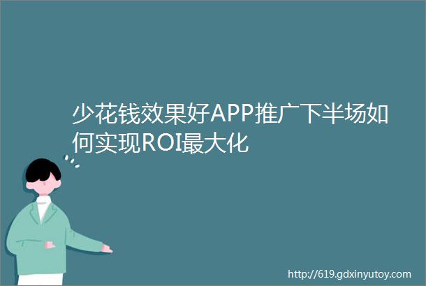 少花钱效果好APP推广下半场如何实现ROI最大化